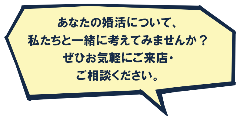 あなたの婚活について私たちと一緒に考えてみませんか？是非お気軽にご来店・ご相談ください。